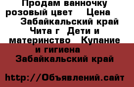 Продам ванночку розовый цвет  › Цена ­ 600 - Забайкальский край, Чита г. Дети и материнство » Купание и гигиена   . Забайкальский край
